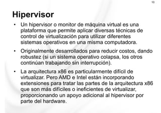 Hipervisor
10
•  Un hipervisor o monitor de máquina virtual es una
plataforma que permite aplicar diversas técnicas de
control de virtualización para utilizar diferentes
sistemas operativos en una misma computadora.
•  Originalmente desarrollados para reducir costos, dando
robustez (si un sistema operativo colapsa, los otros
continúan trabajando sin interrupción).
•  La arquitectura x86 es particularmente difícil de
virtualizar. Pero AMD e Intel están incorporando
extensiones para tratar las partes de la arquitectura x86
que son más difíciles o ineficientes de virtualizar,
proporcionando un apoyo adicional al hipervisor por
parte del hardware.
 