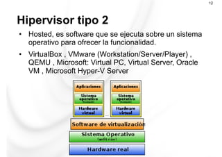 Hipervisor tipo 2
12
•  Hosted, es software que se ejecuta sobre un sistema
operativo para ofrecer la funcionalidad.
•  VirtualBox , VMware (Workstation/Server/Player) ,
QEMU , Microsoft: Virtual PC, Virtual Server, Oracle
VM , Microsoft Hyper-V Server
 