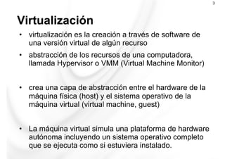 Virtualización
3
•  virtualización es la creación a través de software de
una versión virtual de algún recurso
•  abstracción de los recursos de una computadora,
llamada Hypervisor o VMM (Virtual Machine Monitor)
•  crea una capa de abstracción entre el hardware de la
máquina física (host) y el sistema operativo de la
máquina virtual (virtual machine, guest)
•  La máquina virtual simula una plataforma de hardware
autónoma incluyendo un sistema operativo completo
que se ejecuta como si estuviera instalado.
 