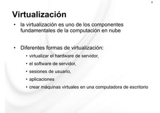 Virtualización
4
•  la virtualización es uno de los componentes
fundamentales de la computación en nube
•  Diferentes formas de virtualización:
•  virtualizar el hardware de servidor,
•  el software de servidor,
•  sesiones de usuario,
•  aplicaciones
•  crear máquinas virtuales en una computadora de escritorio
 