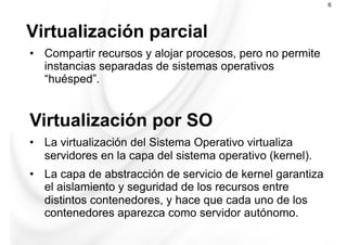 Virtualización parcial
6
•  Compartir recursos y alojar procesos, pero no permite
instancias separadas de sistemas operativos
“huésped”.
Virtualización por SO
•  La virtualización del Sistema Operativo virtualiza
servidores en la capa del sistema operativo (kernel).
•  La capa de abstracción de servicio de kernel garantiza
el aislamiento y seguridad de los recursos entre
distintos contenedores, y hace que cada uno de los
contenedores aparezca como servidor autónomo.
 