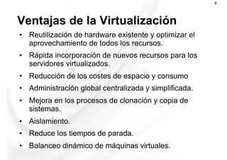 Ventajas de la Virtualización
8
•  Reutilización de hardware existente y optimizar el
aprovechamiento de todos los recursos.
•  Rápida incorporación de nuevos recursos para los
servidores virtualizados.
•  Reducción de los costes de espacio y consumo
•  Administración global centralizada y simplificada.
•  Mejora en los procesos de clonación y copia de
sistemas.
•  Aislamiento.
•  Reduce los tiempos de parada.
•  Balanceo dinámico de máquinas virtuales.
 