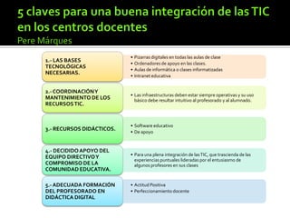 • Pizarras digitales en todas las aulas de clase
• Ordenadores de apoyo en las clases.
• Aulas de informática o clases informatizadas
• Intranet educativa
1.- LAS BASES
TECNOLÓGICAS
NECESARIAS.
• Las infraestructuras deben estar siempre operativas y su uso
básico debe resultar intuitivo al profesorado y al alumnado.
2.- COORDINACIÓNY
MANTENIMIENTO DE LOS
RECURSOSTIC.
• Software educativo
• De apoyo
3.- RECURSOS DIDÁCTICOS.
• Para una plena integración de lasTIC, que trascienda de las
experiencias puntuales lideradas por el entusiasmo de
algunos profesores en sus clases
4.- DECIDIDOAPOYO DEL
EQUIPO DIRECTIVOY
COMPROMISO DE LA
COMUNIDAD EDUCATIVA.
• Actitud Positiva
• Perfeccionamiento docente
5.- ADECUADA FORMACIÓN
DEL PROFESORADO EN
DIDÁCTICA DIGITAL
 