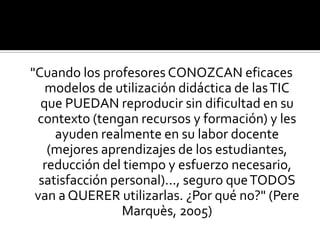 "Cuando los profesores CONOZCAN eficaces
modelos de utilización didáctica de lasTIC
que PUEDAN reproducir sin dificultad en su
contexto (tengan recursos y formación) y les
ayuden realmente en su labor docente
(mejores aprendizajes de los estudiantes,
reducción del tiempo y esfuerzo necesario,
satisfacción personal)..., seguro queTODOS
van a QUERER utilizarlas. ¿Por qué no?" (Pere
Marquès, 2005)
 