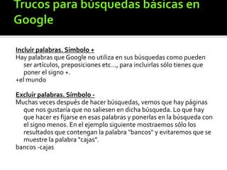 Incluir palabras. Símbolo +
Hay palabras que Google no utiliza en sus búsquedas como pueden
ser artículos, preposiciones etc..., para incluirlas sólo tienes que
poner el signo +.
+el mundo
Excluir palabras. Símbolo -
Muchas veces después de hacer búsquedas, vemos que hay páginas
que nos gustaría que no saliesen en dicha búsqueda. Lo que hay
que hacer es fijarse en esas palabras y ponerlas en la búsqueda con
el signo menos. En el ejemplo siguiente mostraemos sólo los
resultados que contengan la palabra "bancos" y evitaremos que se
muestre la palabra "cajas".
bancos -cajas
 