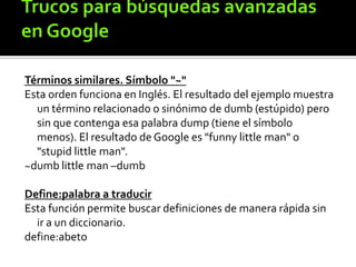 Términos similares. Símbolo "~"
Esta orden funciona en Inglés. El resultado del ejemplo muestra
un término relacionado o sinónimo de dumb (estúpido) pero
sin que contenga esa palabra dump (tiene el símbolo
menos). El resultado de Google es "funny little man" o
"stupid little man".
~dumb little man –dumb
Define:palabra a traducir
Esta función permite buscar definiciones de manera rápida sin
ir a un diccionario.
define:abeto
 