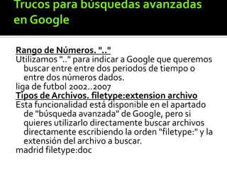 Rango de Números. ".."
Utilizamos ".." para indicar a Google que queremos
buscar entre entre dos periodos de tiempo o
entre dos números dados.
liga de futbol 2002..2007
Tipos de Archivos. filetype:extension archivo
Esta funcionalidad está disponible en el apartado
de "búsqueda avanzada" de Google, pero si
quieres utilizarlo directamente buscar archivos
directamente escribiendo la orden "filetype:" y la
extensión del archivo a buscar.
madrid filetype:doc
 