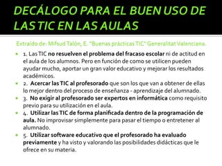  1. LasTIC no resuelven el problema del fracaso escolar ni de actitud en
el aula de los alumnos. Pero en función de como se utilicen pueden
ayudar mucho, aportar un gran valor educativo y mejorar los resultados
académicos.
 2. Acercar lasTIC al profesorado que son los que van a obtener de ellas
lo mejor dentro del proceso de enseñanza - aprendizaje del alumnado.
 3. No exigir al profesorado ser expertos en informática como requisito
previo para su utilización en el aula.
 4. Utilizar lasTIC de forma planiﬁcada dentro de la programación de
aula. No improvisar simplemente para pasar el tiempo o entretener al
alumnado.
 5. Utilizar software educativo que el profesorado ha evaluado
previamente y ha visto y valorando las posibilidades didácticas que le
ofrece en su materia.
 