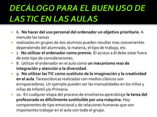  6. No hacer del uso personal del ordenador un objetivo prioritario. A
menudo las tareas
 realizadas en grupos de dos alumnos pueden resultar mas convenientes
dependiendo del alumnado, la materia, el tipo de trabajo, etc.
 7. No utilizar el ordenador como premio. El acceso a él debe estar fuera
de este tipo de consideraciones.
 8. Utilizar el ordenador en el aula como un mecanismo mas de
integración y atención a la diversidad.
 9. No utilizar lasTIC como sustituto de la imaginación y la creatividad
en el aula.Tareasclásicas realizadas con medios clásicos son
enriquecedoras. Un ejemplo pueden ser las manualidades en los niños y
niñas de Infantil y/o Primaria.
 10. En cualquier etapa del proceso de enseñanza aprendizaje la tarea del
profesorado es difícilmente sustituible por una máquina. Hay
componentes de tipo emocional y de relaciones humanas que son
importantes trabajar en el aula con todo el grupo.
 