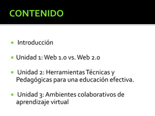  Introducción
 Unidad 1:Web 1.0 vs.Web 2.0
 Unidad 2: HerramientasTécnicas y
Pedagógicas para una educación efectiva.
 Unidad 3: Ambientes colaborativos de
aprendizaje virtual
 