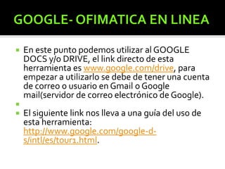  En este punto podemos utilizar al GOOGLE
DOCS y/o DRIVE, el link directo de esta
herramienta es www.google.com/drive, para
empezar a utilizarlo se debe de tener una cuenta
de correo o usuario en Gmail o Google
mail(servidor de correo electrónico de Google).

 El siguiente link nos lleva a una guía del uso de
esta herramienta:
http://www.google.com/google-d-
s/intl/es/tour1.html.
 