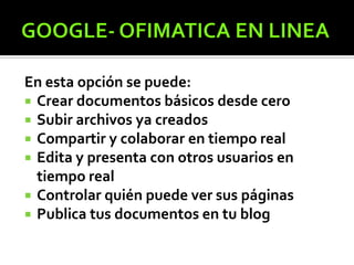 En esta opción se puede:
 Crear documentos básicos desde cero
 Subir archivos ya creados
 Compartir y colaborar en tiempo real
 Edita y presenta con otros usuarios en
tiempo real
 Controlar quién puede ver sus páginas
 Publica tus documentos en tu blog
 