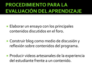  Elaborar un ensayo con los principales
contenidos discutidos en el foro.
 Construir blog como medio de discusión y
reflexión sobre contenidos del programa.
 Producir videos artesanales de la experiencia
del estudiante frente a un contenido.
 