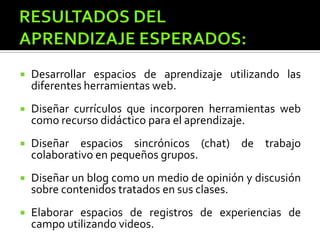  Desarrollar espacios de aprendizaje utilizando las
diferentes herramientas web.
 Diseñar currículos que incorporen herramientas web
como recurso didáctico para el aprendizaje.
 Diseñar espacios sincrónicos (chat) de trabajo
colaborativo en pequeños grupos.
 Diseñar un blog como un medio de opinión y discusión
sobre contenidos tratados en sus clases.
 Elaborar espacios de registros de experiencias de
campo utilizando videos.
 