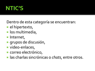 Dentro de esta categoría se encuentran:
 el hipertexto,
 los multimedia,
 Internet,
 grupos de discusión,
 video-enlaces,
 correo electrónico,
 las charlas sincrónicas o chats, entre otros.
 