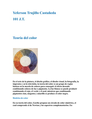 Yeferson Trujillo Castañeda
101 J.T.




Teoría del color




En el arte de la pintura, el diseño gráfico, el diseño visual, la fotografía, la
imprenta y en la televisión, la teoría del color es un grupo de reglas
básicas en la mezcla de colores para conseguir el efecto deseado
combinando colores de luz o pigmento. La luz blanca se puede producir
combinando el rojo, el verde y el azul, mientras que combinando
pigmentos cian, magenta y amarillo se produce el color negro.

Modelos de color

En su teoría del color, Goethe propuso un círculo de color simétrico, el
cual comprende el de Newton y los espectros complementarios. En
 