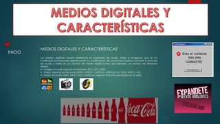 MEDIOS DIGITALES Y CARACTERÍSTICAS
Los medios digitales hacen referencia al contenido de audio, vídeo e imágenes que se ha
codificado (comprimido digitalmente). La codificación de contenidos implica convertir la entrada
de audio y vídeo en un archivo de medio digital como, por ejemplo, un archivo de Windows
Media.
 Imagen: La web soporta los formatos JPG, GIF y PNG.
 Vídeo: Soporta los formatos MPEG, MPEG-1, MPEG-2, MPEG-4, FLV, DivX, MOV y AVI.
 Audio: en audio WAV, MP3, OGG y MIDI son algunos formatos percibidos en la web.
INICIO
 