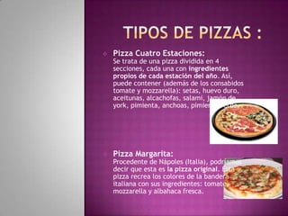 

Pizza Cuatro Estaciones:

Se trata de una pizza dividida en 4
secciones, cada una con ingredientes
propios de cada estación del año. Así,
puede contener (además de los consabidos
tomate y mozzarella): setas, huevo duro,
aceitunas, alcachofas, salami, jamón de
york, pimienta, anchoas, pimiento verde.



Pizza Margarita:

Procedente de Nápoles (Italia), podríamos
decir que esta es la pizza original. Esta
pizza recrea los colores de la bandera
italiana con sus ingredientes: tomate,
mozzarella y albahaca fresca.

 