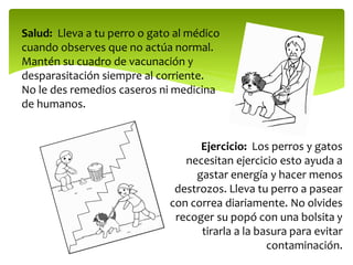 Salud: Lleva a tu perro o gato al médico
cuando observes que no actúa normal.
Mantén su cuadro de vacunación y
desparasitación siempre al corriente.
No le des remedios caseros ni medicina
de humanos.
Ejercicio: Los perros y gatos
necesitan ejercicio esto ayuda a
gastar energía y hacer menos
destrozos. Lleva tu perro a pasear
con correa diariamente. No olvides
recoger su popó con una bolsita y
tirarla a la basura para evitar
contaminación.
 