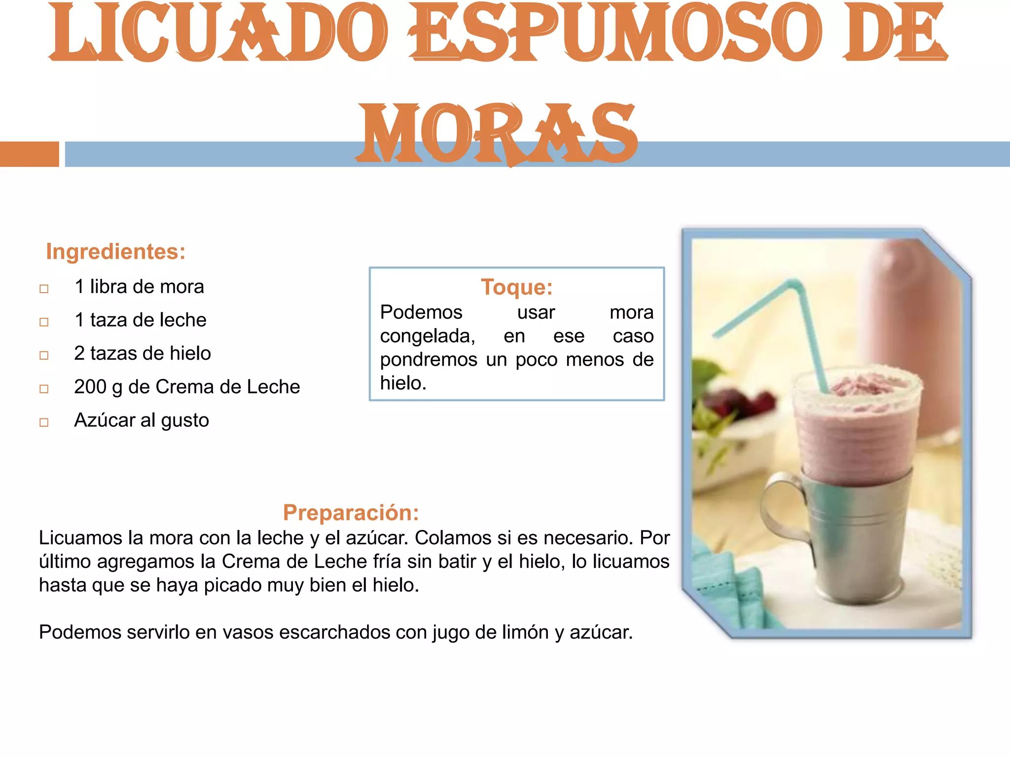 Licuado espumoso de
moras
Ingredientes:


1 libra de mora

Toque:



1 taza de leche



2 tazas de hielo



200 g de Crema de Leche

Podemos
usar
mora
congelada, en ese caso
pondremos un poco menos de
hielo.



Azúcar al gusto

Preparación:
Licuamos la mora con la leche y el azúcar. Colamos si es necesario. Por
último agregamos la Crema de Leche fría sin batir y el hielo, lo licuamos
hasta que se haya picado muy bien el hielo.
Podemos servirlo en vasos escarchados con jugo de limón y azúcar.

 