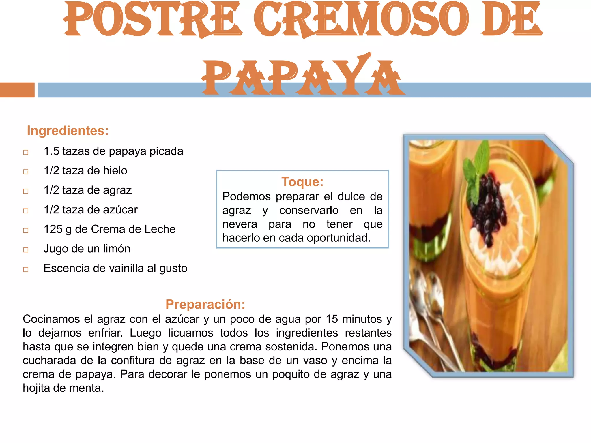 Postre cremoso de
papaya
Ingredientes:


1.5 tazas de papaya picada



1/2 taza de hielo



1/2 taza de agraz



1/2 taza de azúcar



125 g de Crema de Leche



Jugo de un limón



Escencia de vainilla al gusto

Toque:
Podemos preparar el dulce de
agraz y conservarlo en la
nevera para no tener que
hacerlo en cada oportunidad.

Preparación:
Cocinamos el agraz con el azúcar y un poco de agua por 15 minutos y
lo dejamos enfriar. Luego licuamos todos los ingredientes restantes
hasta que se integren bien y quede una crema sostenida. Ponemos una
cucharada de la confitura de agraz en la base de un vaso y encima la
crema de papaya. Para decorar le ponemos un poquito de agraz y una
hojita de menta.

 