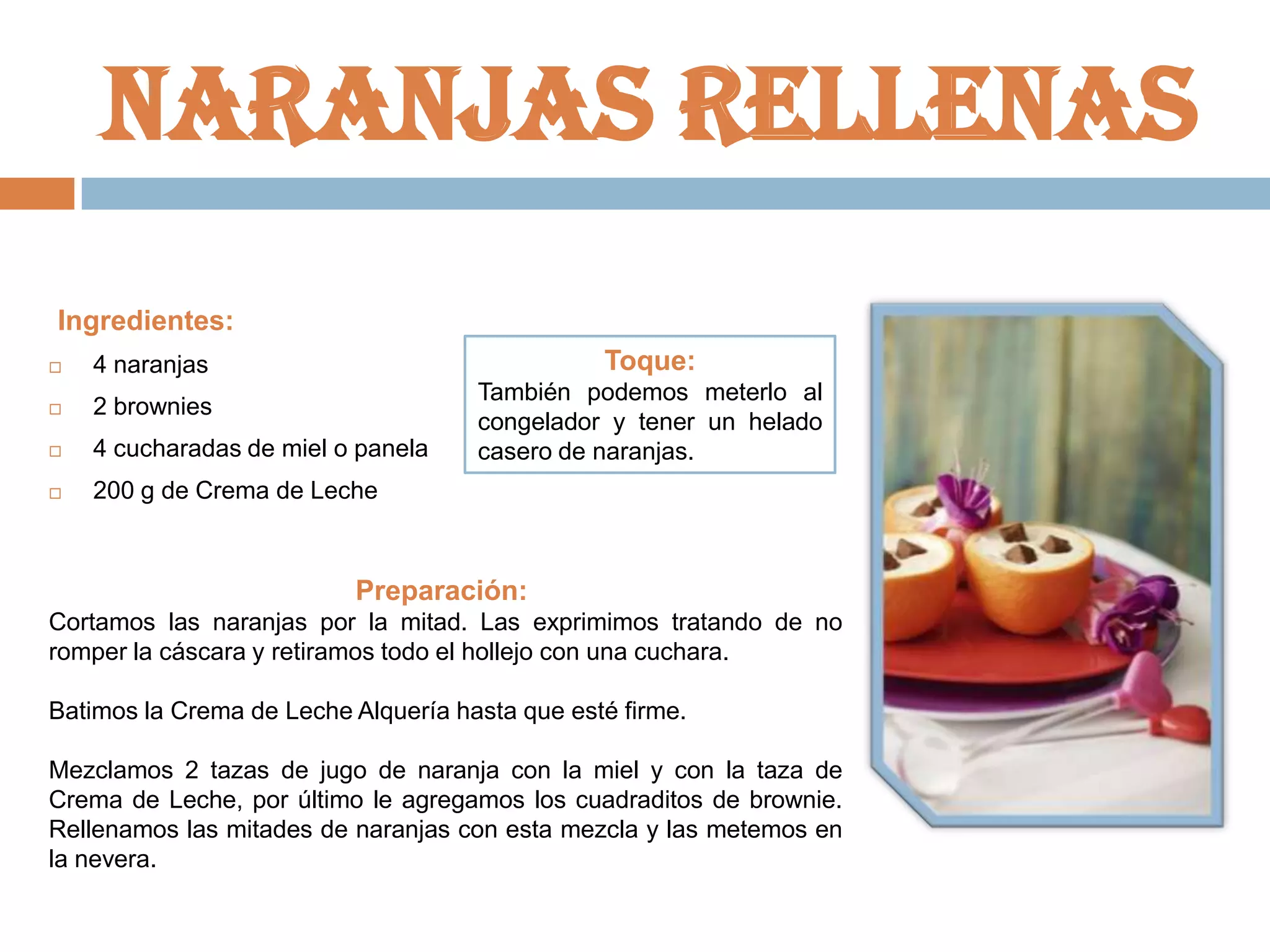 Naranjas rellenas
Ingredientes:
Toque:



4 naranjas



2 brownies



4 cucharadas de miel o panela



200 g de Crema de Leche

También podemos meterlo al
congelador y tener un helado
casero de naranjas.

Preparación:
Cortamos las naranjas por la mitad. Las exprimimos tratando de no
romper la cáscara y retiramos todo el hollejo con una cuchara.

Batimos la Crema de Leche Alquería hasta que esté firme.
Mezclamos 2 tazas de jugo de naranja con la miel y con la taza de
Crema de Leche, por último le agregamos los cuadraditos de brownie.
Rellenamos las mitades de naranjas con esta mezcla y las metemos en
la nevera.

 