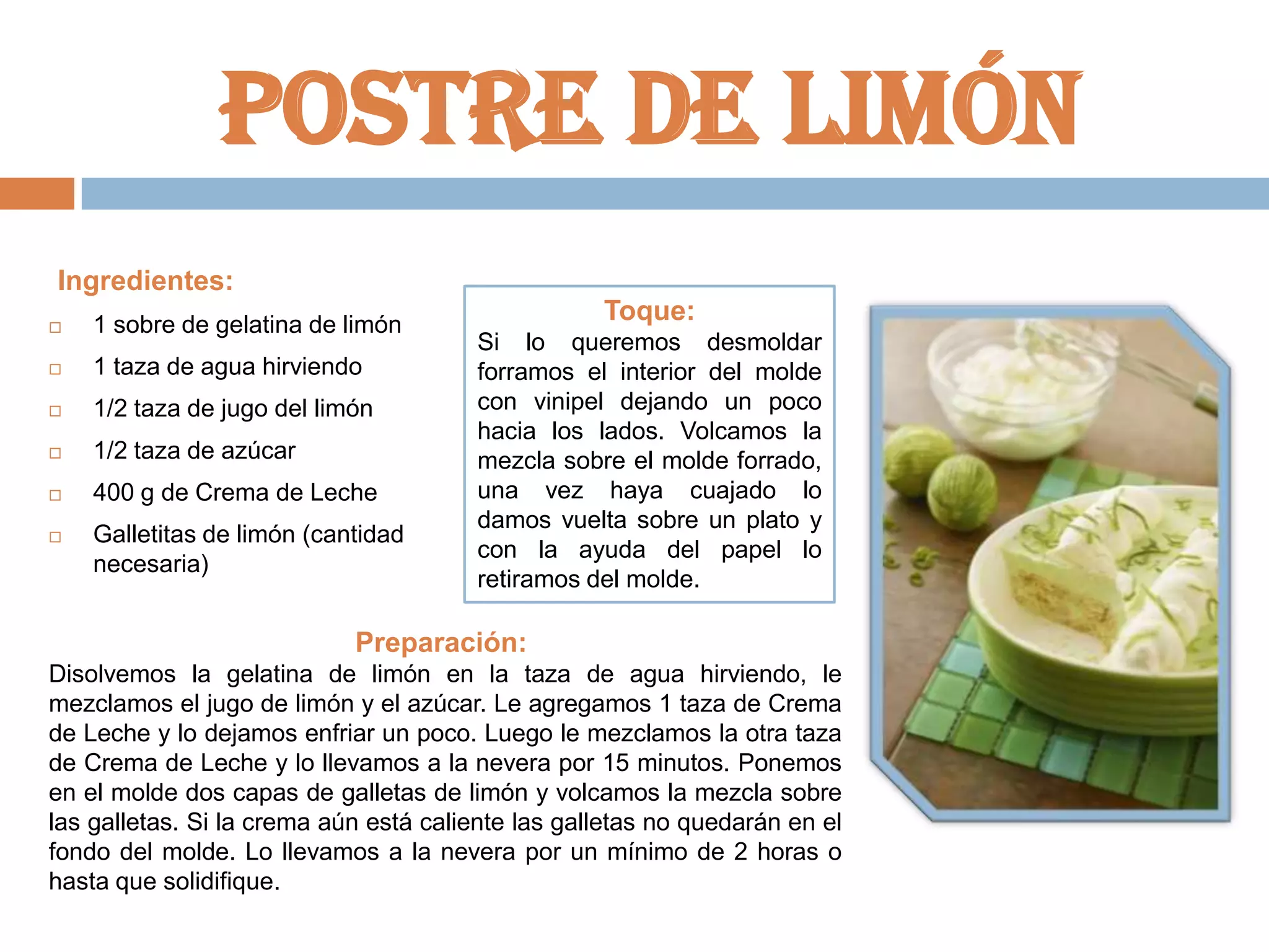 Postre de limón
Ingredientes:


1 sobre de gelatina de limón



1 taza de agua hirviendo



1/2 taza de jugo del limón



1/2 taza de azúcar



400 g de Crema de Leche



Galletitas de limón (cantidad
necesaria)

Toque:
Si lo queremos desmoldar
forramos el interior del molde
con vinipel dejando un poco
hacia los lados. Volcamos la
mezcla sobre el molde forrado,
una vez haya cuajado lo
damos vuelta sobre un plato y
con la ayuda del papel lo
retiramos del molde.

Preparación:
Disolvemos la gelatina de limón en la taza de agua hirviendo, le
mezclamos el jugo de limón y el azúcar. Le agregamos 1 taza de Crema
de Leche y lo dejamos enfriar un poco. Luego le mezclamos la otra taza
de Crema de Leche y lo llevamos a la nevera por 15 minutos. Ponemos
en el molde dos capas de galletas de limón y volcamos la mezcla sobre
las galletas. Si la crema aún está caliente las galletas no quedarán en el
fondo del molde. Lo llevamos a la nevera por un mínimo de 2 horas o
hasta que solidifique.

 