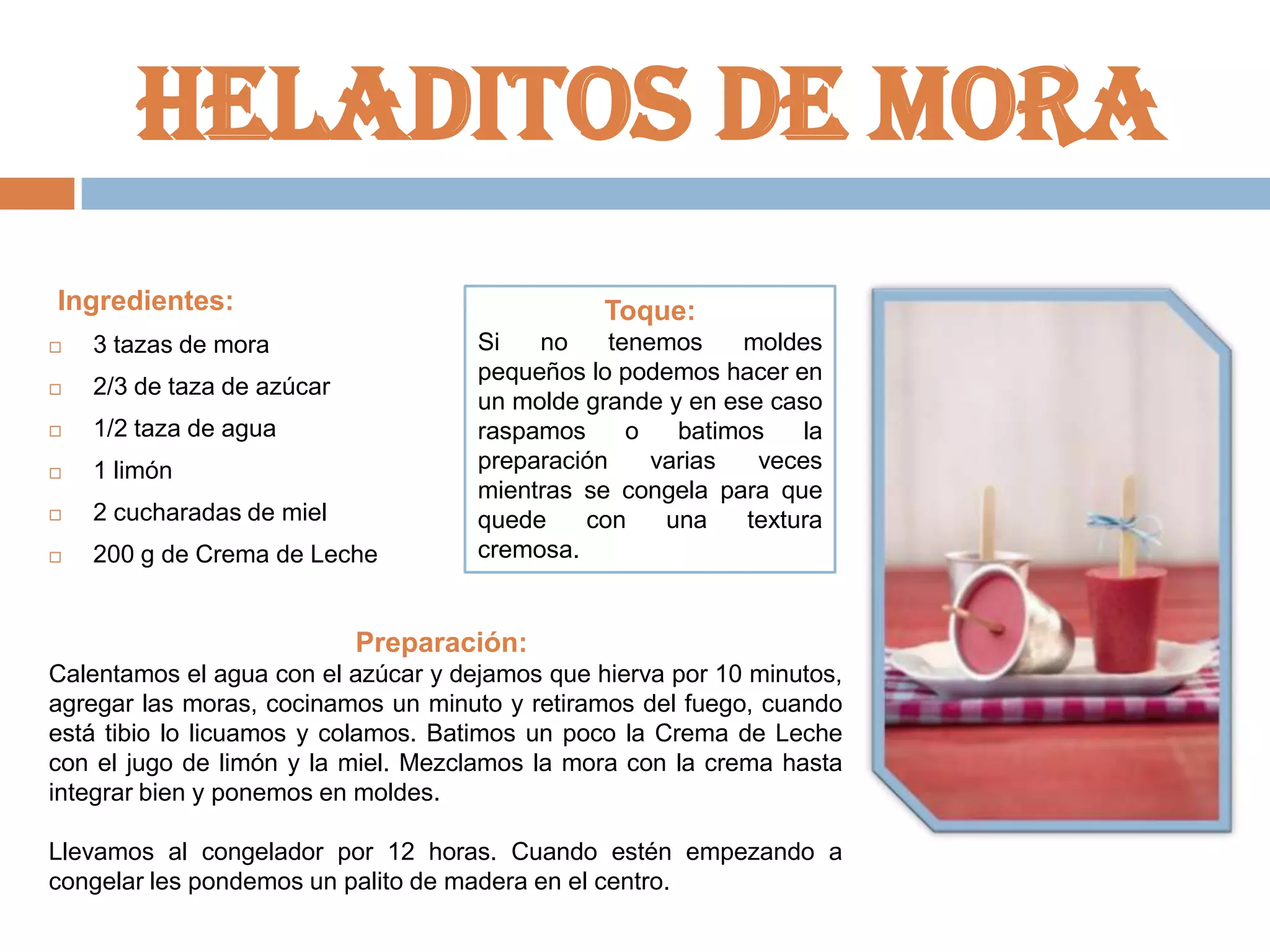 Heladitos de mora
Ingredientes:

Toque:



3 tazas de mora



2/3 de taza de azúcar



1/2 taza de agua



1 limón



2 cucharadas de miel



200 g de Crema de Leche

Si
no
tenemos
moldes
pequeños lo podemos hacer en
un molde grande y en ese caso
raspamos
o
batimos
la
preparación
varias
veces
mientras se congela para que
quede
con
una
textura
cremosa.

Preparación:
Calentamos el agua con el azúcar y dejamos que hierva por 10 minutos,
agregar las moras, cocinamos un minuto y retiramos del fuego, cuando
está tibio lo licuamos y colamos. Batimos un poco la Crema de Leche
con el jugo de limón y la miel. Mezclamos la mora con la crema hasta
integrar bien y ponemos en moldes.
Llevamos al congelador por 12 horas. Cuando estén empezando a
congelar les pondemos un palito de madera en el centro.

 