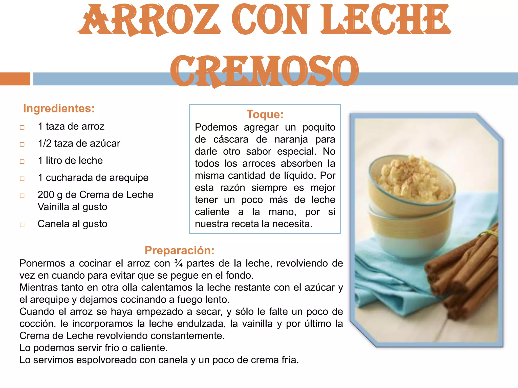 Arroz con leche
cremoso
Ingredientes:

Toque:



1 taza de arroz



1/2 taza de azúcar



1 litro de leche



1 cucharada de arequipe



200 g de Crema de Leche
Vainilla al gusto



Canela al gusto

Podemos agregar un poquito
de cáscara de naranja para
darle otro sabor especial. No
todos los arroces absorben la
misma cantidad de líquido. Por
esta razón siempre es mejor
tener un poco más de leche
caliente a la mano, por si
nuestra receta la necesita.

Preparación:
Ponermos a cocinar el arroz con ¾ partes de la leche, revolviendo de
vez en cuando para evitar que se pegue en el fondo.
Mientras tanto en otra olla calentamos la leche restante con el azúcar y
el arequipe y dejamos cocinando a fuego lento.
Cuando el arroz se haya empezado a secar, y sólo le falte un poco de
cocción, le incorporamos la leche endulzada, la vainilla y por último la
Crema de Leche revolviendo constantemente.
Lo podemos servir frío o caliente.
Lo servimos espolvoreado con canela y un poco de crema fría.

 