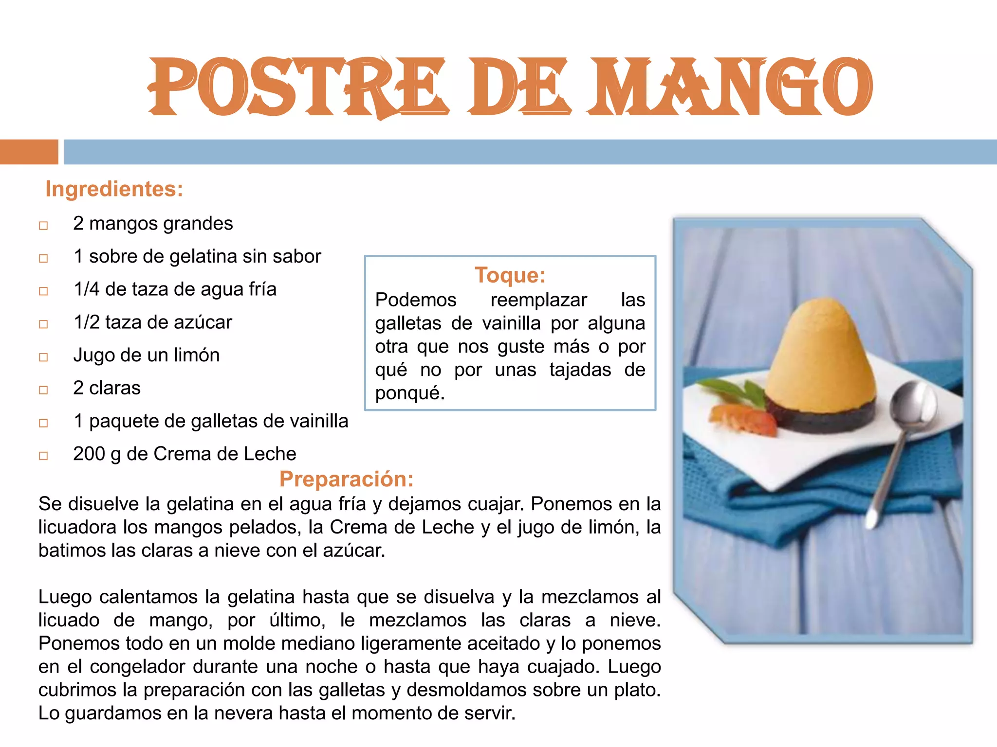 Postre de mango
Ingredientes:


2 mangos grandes



1 sobre de gelatina sin sabor



1/4 de taza de agua fría



1/2 taza de azúcar



Jugo de un limón



2 claras



1 paquete de galletas de vainilla



200 g de Crema de Leche

Toque:
Podemos
reemplazar
las
galletas de vainilla por alguna
otra que nos guste más o por
qué no por unas tajadas de
ponqué.

Preparación:
Se disuelve la gelatina en el agua fría y dejamos cuajar. Ponemos en la
licuadora los mangos pelados, la Crema de Leche y el jugo de limón, la
batimos las claras a nieve con el azúcar.
Luego calentamos la gelatina hasta que se disuelva y la mezclamos al
licuado de mango, por último, le mezclamos las claras a nieve.
Ponemos todo en un molde mediano ligeramente aceitado y lo ponemos
en el congelador durante una noche o hasta que haya cuajado. Luego
cubrimos la preparación con las galletas y desmoldamos sobre un plato.
Lo guardamos en la nevera hasta el momento de servir.

 