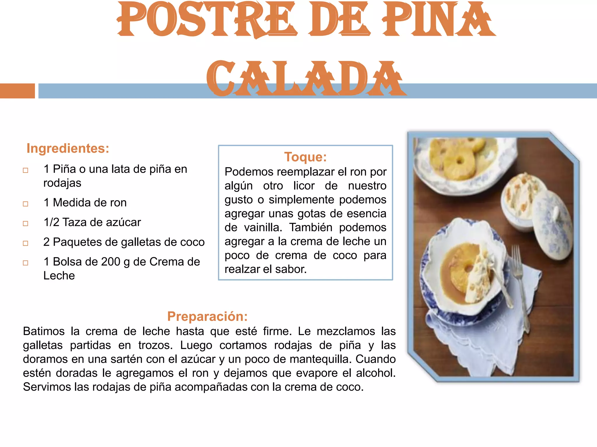 Postre de piña
calada
Ingredientes:

Toque:



1 Piña o una lata de piña en
rodajas



1 Medida de ron



1/2 Taza de azúcar



2 Paquetes de galletas de coco



1 Bolsa de 200 g de Crema de
Leche

Podemos reemplazar el ron por
algún otro licor de nuestro
gusto o simplemente podemos
agregar unas gotas de esencia
de vainilla. También podemos
agregar a la crema de leche un
poco de crema de coco para
realzar el sabor.

Preparación:
Batimos la crema de leche hasta que esté firme. Le mezclamos las
galletas partidas en trozos. Luego cortamos rodajas de piña y las
doramos en una sartén con el azúcar y un poco de mantequilla. Cuando
estén doradas le agregamos el ron y dejamos que evapore el alcohol.
Servimos las rodajas de piña acompañadas con la crema de coco.

 