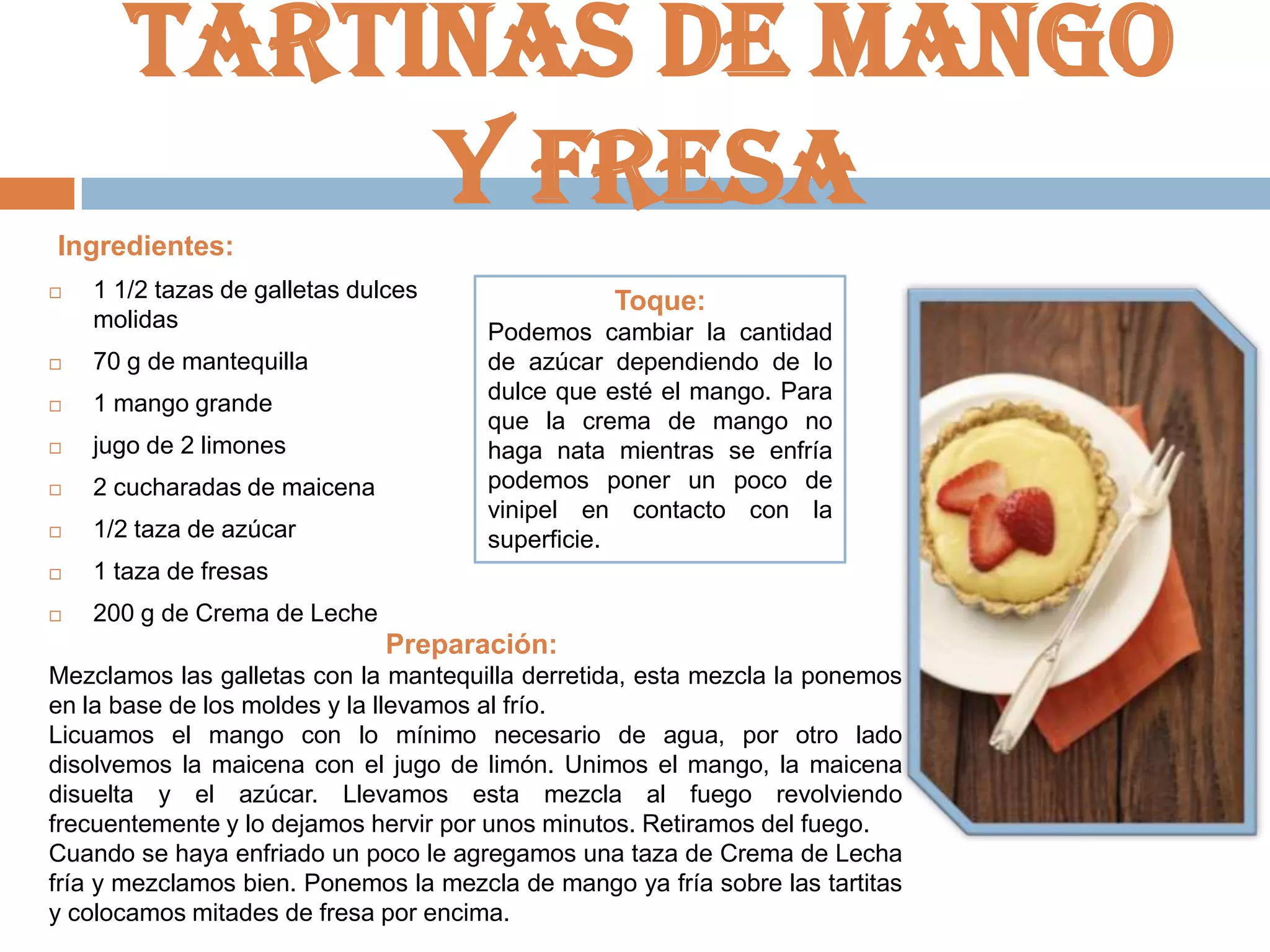 Tartinas de mango
y fresa
Ingredientes:


1 1/2 tazas de galletas dulces
molidas



70 g de mantequilla



1 mango grande



jugo de 2 limones



2 cucharadas de maicena



1/2 taza de azúcar



Podemos cambiar la cantidad
de azúcar dependiendo de lo
dulce que esté el mango. Para
que la crema de mango no
haga nata mientras se enfría
podemos poner un poco de
vinipel en contacto con la
superficie.

1 taza de fresas



Toque:

200 g de Crema de Leche

Preparación:
Mezclamos las galletas con la mantequilla derretida, esta mezcla la ponemos
en la base de los moldes y la llevamos al frío.
Licuamos el mango con lo mínimo necesario de agua, por otro lado
disolvemos la maicena con el jugo de limón. Unimos el mango, la maicena
disuelta y el azúcar. Llevamos esta mezcla al fuego revolviendo
frecuentemente y lo dejamos hervir por unos minutos. Retiramos del fuego.
Cuando se haya enfriado un poco le agregamos una taza de Crema de Lecha
fría y mezclamos bien. Ponemos la mezcla de mango ya fría sobre las tartitas
y colocamos mitades de fresa por encima.

 