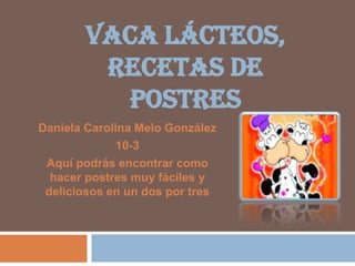 VACA LÁCTEOS,
RECETAS DE
POSTRES
Daniela Carolina Melo González
10-3
Aquí podrás encontrar como
hacer postres muy fáciles y
deliciosos en un dos por tres

 