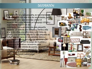 DECORACIÓN
Para decorar una sala pequeña, es recomendable
iniciar proceso con una lista de necesidades, para
determinar para qué necesitas utilizar el
espacio. Así como también un bosquejo simple y
examinar la disposición del
mobiliario. Generalmente una sala pequeña
necesita un sofá de dos cuerpos y frente a ella
una o dos sillas, una alfombra y una mesa de
centro. Una forma de decorar tu sala pequeña es
incluir colores claros en las paredes, blanco,
gris, beige o crema son algunas opciones que
pueden combinar con tu juego de muebles y
accesorios decorativos necesarios para
decoración. Los colores de acento, generalmente
uno o dos colores vivos permitirán darle chispas
de alegría a la sala pequeña en cojines, alfombras
y adornos evitando sobrecargar
 