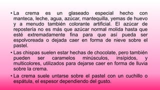 • La crema es un glaseado especial hecho con
manteca, leche, agua, azúcar, mantequilla, yemas de huevo
y a menudo también colorante artificial. El azúcar de
repostería no es más que azúcar normal molida hasta que
esté extremadamente fina para que así pueda ser
espolvoreada o dejada caer en forma de nieve sobre el
pastel.
• Las chispas suelen estar hechas de chocolate, pero también
pueden ser caramelos minúsculos, insípidos, y
multicolores, utilizados para dejarse caer en forma de lluvia
sobre la crema.
• La crema suele untarse sobre el pastel con un cuchillo o
espátula, el espesor dependiendo del gusto.

 