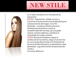 es un idea innovadora en el mercado de las
peluquerías
MISION : Proponemos calidad, servicio, y
economía, Proveemos Servicios de Alta peluquería
y Asesoramiento de Imagen, Con el fin
de Brindar a nuestros clientes soluciones
Satisfactorias teniendo en cuenta la
competitividad del mercado, para así poder
mejorar nuestros objetivos y satisfacer la
necesidades de nuestro clientes
VISION: Buscamos fortalecer y lograr la
satisfacción de los clientes, Llegar a Convertirnos
en una empresa Reconocida en la Prestación de
Servicios de Alta Peluquería cumpliendo las metas
planteadas. Logrando orientar las decisiones del
cliente y
así marcar diferencia
NEW STILE