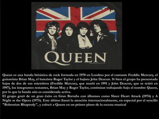 QUEEN
Queen es una banda británica de rock formada en 1970 en Londres por el cantante Freddie Mercury, el
guitarrista Bria...