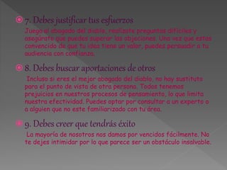  7. Debes justificar tus esfuerzos 
Juega al abogado del diablo, realízate preguntas difíciles y 
asegúrate que puedes superar las objeciones. Una vez que estas 
convencido de que tu idea tiene un valor, puedes persuadir a tu 
audiencia con confianza. 
 8. Debes buscar aportaciones de otros 
Incluso si eres el mejor abogado del diablo, no hay sustituto 
para el punto de vista de otra persona. Todos tenemos 
prejuicios en nuestros procesos de pensamiento, lo que limita 
nuestra efectividad. Puedes optar por consultar a un experto o 
a alguien que no este familiarizado con tu área. 
 9. Debes creer que tendrás éxito 
La mayoría de nosotros nos damos por vencidos fácilmente. No 
te dejes intimidar por lo que parece ser un obstáculo insalvable. 
 