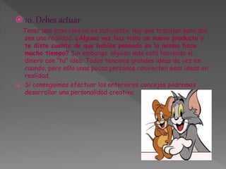  10. Debes actuar 
Tener una gran idea no es suficiente, hay que trabajar para que 
sea una realidad. ¿Alguna vez has visto un nuevo producto y 
te diste cuenta de que habías pensado en lo mismo hace 
mucho tiempo? Sin embargo, alguien más está haciendo el 
dinero con “tu” idea. Todos tenemos grandes ideas de vez en 
cuando, pero sólo unas pocas personas convierten esas ideas en 
realidad. 
 Si conseguimos efectuar los anteriores concejos podremos 
desarrollar una personalidad creativa. 
 