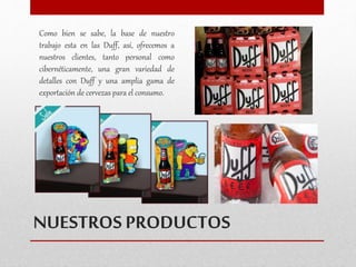 Como bien se sabe, la base de nuestro 
trabajo esta en las Duff, así, ofrecemos a 
nuestros clientes, tanto personal como 
cibernéticamente, una gran variedad de 
detalles con Duff y una amplia gama de 
exportación de cervezas para el consumo. 
NUESTROS PRODUCTOS 
 
