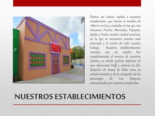 Damos un vistazo rápido a nuestras 
instalaciones, que toman el nombre de 
«Moe’s» en las 5 ciudades en las que nos 
situamos, Pereira, Manizales, Popayán, 
Ipiales y Pasto, nuestra ciudad sorpresa, 
en la que se encuentra nuestra sede 
principal y el centro de todo nuestro 
trabajo. Nuestros establecimientos 
cuentan con un amplio bar 
completamente al servicio de nuestros 
clientes, en donde podrán disfrutar de 
una refrescante Duff y además de ello, 
disponer de mesas de billar para su 
entretenimiento y de la compañía de los 
personajes de Los Simpson 
representados por nuestros empleados. 
NUESTROS ESTABLECIMIENTOS 
 