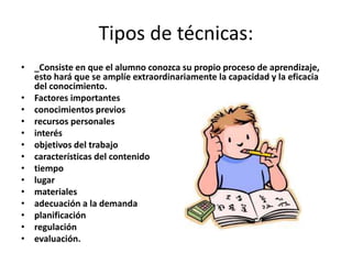 Tipos de técnicas:
• _Consiste en que el alumno conozca su propio proceso de aprendizaje,
esto hará que se amplíe extraordinariamente la capacidad y la eficacia
del conocimiento.
• Factores importantes
• conocimientos previos
• recursos personales
• interés
• objetivos del trabajo
• características del contenido
• tiempo
• lugar
• materiales
• adecuación a la demanda
• planificación
• regulación
• evaluación.

 