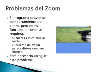  El programa provee un
comportamiento del
zoom, pero no es
funcional a como se
requiera.
◦ El zoom es muy lento al
inicio.
◦ El proceso del zoom
parece distorsionar una
imagen.
 Será necesario arreglar
este problema
 