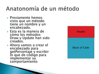  Previamente hemos
visto que un método
tiene un nombre y un
encabezado.
 Esta es la manera de
cómo los métodos
Draw y Update han sido
creados.
 Ahora vamos a crear el
encabezado para
getPercentaje y escribir
lo que de código para
implementar su
comportamiento
Block of Code
Header
 