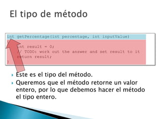 int getPercentage(int percentage, int inputValue)
{
int result = 0;
// TODO: work out the answer and set result to it
return result;
}
 Este es el tipo del método.
 Queremos que el método retorne un valor
entero, por lo que debemos hacer el método
el tipo entero.
 
