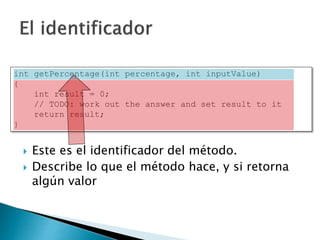  Este es el identificador del método.
 Describe lo que el método hace, y si retorna
algún valor
int getPercentage(int percentage, int inputValue)
{
int result = 0;
// TODO: work out the answer and set result to it
return result;
}
 