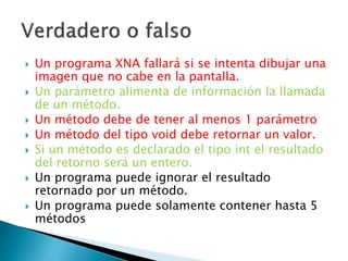  Un programa XNA fallará si se intenta dibujar una
imagen que no cabe en la pantalla.
 Un parámetro alimenta de información la llamada
de un método.
 Un método debe de tener al menos 1 parámetro
 Un método del tipo void debe retornar un valor.
 Si un método es declarado el tipo int el resultado
del retorno será un entero.
 Un programa puede ignorar el resultado
retornado por un método.
 Un programa puede solamente contener hasta 5
métodos
 