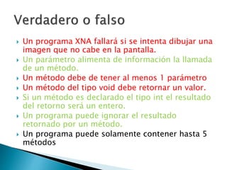 Un programa XNA fallará si se intenta dibujar una
imagen que no cabe en la pantalla.
 Un parámetro alimenta de información la llamada
de un método.
 Un método debe de tener al menos 1 parámetro
 Un método del tipo void debe retornar un valor.
 Si un método es declarado el tipo int el resultado
del retorno será un entero.
 Un programa puede ignorar el resultado
retornado por un método.
 Un programa puede solamente contener hasta 5
métodos
 