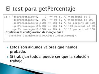  Estos son algunos valores que hemos
probado.
 Si trabajan todos, puede ser que la solución
trabaje.
if ( (getPercentage(0, 0) == 0) && // 0 percent of 0
(getPercentage(0, 100) == 0) && // 0 percent of 100
(getPercentage(50,100) == 50) && // 50 percent of 100
(getPercentage(100,50) == 50) && // 100 percent of 50
(getPercentage(10,100) == 10) ) // 10 percent of 100
{Confirmar la configuración de Google Buzz
graphics.GraphicsDevice.Clear(Color.Green);
}
 