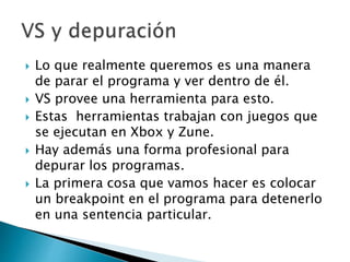  Lo que realmente queremos es una manera
de parar el programa y ver dentro de él.
 VS provee una herramienta para esto.
 Estas herramientas trabajan con juegos que
se ejecutan en Xbox y Zune.
 Hay además una forma profesional para
depurar los programas.
 La primera cosa que vamos hacer es colocar
un breakpoint en el programa para detenerlo
en una sentencia particular.
 